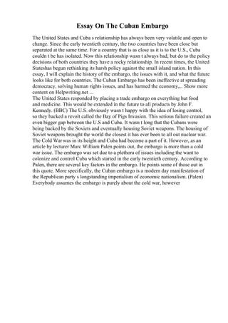 Essay On The Cuban Embargo
The United States and Cuba s relationship has always been very volatile and open to
change. Since the early twentieth century, the two countries have been close but
separated at the same time. For a country that is as close as it is to the U.S., Cuba
couldn t be has isolated. Now this relationship wasn t always bad, but do to the policy
decisions of both countries they have a rocky relationship. In recent times, the United
Stateshas begun rethinking its harsh policy against the small island nation. In this
essay, I will explain the history of the embargo, the issues with it, and what the future
looks like for both countries. The Cuban Embargo has been ineffective at spreading
democracy, solving human rights issues, and has harmed the economy,... Show more
content on Helpwriting.net ...
The United States responded by placing a trade embargo on everything but food
and medicine. This would be extended in the future to all products by John F.
Kennedy. (BBC) The U.S. obviously wasn t happy with the idea of losing control,
so they backed a revolt called the Bay of Pigs Invasion. This serious failure created an
even bigger gap between the U.S and Cuba. It wasn t long that the Cubans were
being backed by the Soviets and eventually housing Soviet weapons. The housing of
Soviet weapons brought the world the closest it has ever been to all out nuclear war.
The Cold Warwas in its height and Cuba had become a part of it. However, as an
article by lecturer Marc William Palen points out, the embargo is more than a cold
war issue. The embargo was set due to a plethora of issues including the want to
colonize and control Cuba which started in the early twentieth century. According to
Palen, there are several key factors in the embargo. He points some of those out in
this quote. More specifically, the Cuban embargo is a modern day manifestation of
the Republican party s longstanding imperialism of economic nationalism. (Palen)
Everybody assumes the embargo is purely about the cold war, however
 