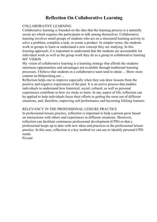 Reflection On Collaborative Learning
COLLABORATIVE LEARNING
Collaborative learning is founded on the idea that the learning process is a naturally
social act which requires the participants to talk among themselves. Collaborative
learning involves small groups of students who act on a structured learning activity to
solve a problem, complete a task, or create a product. In simpler terms, the students
work in groups to learn or understand a new concept they are studying. In this
learning approach, it is important to understand that the students are accountable for
individual work as well as the group work they do as a group in collaborative learning
MY VISION
My vision of collaborative learning is a learning strategy that affords the students
enormous opportunities and advantages not available through traditional learning
processes. I believe that students in a collaborative team tend to attain ... Show more
content on Helpwriting.net ...
Reflection helps one to improve especially when they can draw lessons from the
positive and negative experiences of the past. It is an active process that enables
individuals to understand how historical, social, cultural, as well as personal
experiences contribute to how we study or learn. In any aspect of life, reflection can
be applied to help individuals focus their efforts in getting the most out of different
situations, and, therefore, improving self performance and becoming lifelong learners.
RELEVANCY IN THE PROFESSIONAL LEISURE PRACTICE
In professional leisure practice, reflection is important to help a person grow based
on interactions with others and experiences in different situations. Moreover,
reflection can facilitate continuous professional development (CPD) so that a
professional keeps up to date with new ideas and practices in the professional leisure
practice. In this case, reflection is a key method we can use to identify personal CPD
needs.
Pivotal
 