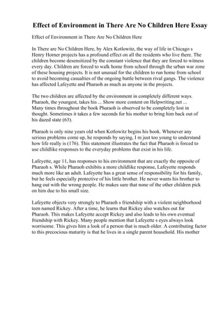 Effect of Environment in There Are No Children Here Essay
Effect of Environment in There Are No Children Here
In There are No Children Here, by Alex Kotlowitz, the way of life in Chicago s
Henry Horner projects has a profound effect on all the residents who live there. The
children become desensitized by the constant violence that they are forced to witness
every day. Children are forced to walk home from school through the urban war zone
of these housing projects. It is not unusual for the children to run home from school
to avoid becoming casualties of the ongoing battle between rival gangs. The violence
has affected Lafeyette and Pharaoh as much as anyone in the projects.
The two children are affected by the environment in completely different ways.
Pharaoh, the youngest, takes his ... Show more content on Helpwriting.net ...
Many times throughout the book Pharaoh is observed to be completely lost in
thought. Sometimes it takes a few seconds for his mother to bring him back out of
his dazed state (63).
Pharaoh is only nine years old when Kotlowitz begins his book. Whenever any
serious problems come up, he responds by saying, I m just too young to understand
how life really is (176). This statement illustrates the fact that Pharaoh is forced to
use childlike responses to the everyday problems that exist in his life.
Lafeyette, age 11, has responses to his environment that are exactly the opposite of
Pharaoh s. While Pharaoh exhibits a more childlike response, Lafeyette responds
much more like an adult. Lafeyette has a great sense of responsibility for his family,
but he feels especially protective of his little brother. He never wants his brother to
hang out with the wrong people. He makes sure that none of the other children pick
on him due to his small size.
Lafeyette objects very strongly to Pharaoh s friendship with a violent neighborhood
teen named Rickey. After a time, he learns that Rickey also watches out for
Pharaoh. This makes Lafeyette accept Rickey and also leads to his own eventual
friendship with Rickey. Many people mention that Lafeyette s eyes always look
worrisome. This gives him a look of a person that is much older. A contributing factor
to this precocious maturity is that he lives in a single parent household. His mother
 