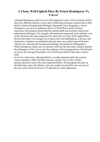 A Clean, Well-Lighted Place By Ernest Hemingway Vs.
Carver
Although Hemingway and Carver are both important writers of the twentieth century,
they have different outlooks on the value of faith and on human existence due to their
distinct historical backgrounds (Pettinger; Raymond Carver Biography ). Ernest
Hemingway served as an ambulance driver in World War I and his military
experience unfortunately deteriorated his mental health and resulted in depression
and paranoia (Pettinger). His struggle with depression transcends in the fatalistic view
of the old waiter, the main characterof his short story A Clean, Well Lighted Place.
On the other hand, even though Carver had to deal with bankruptcies, a divorce, and
alcoholism, Cathedral was published after this short story author had settled down
with his new wife and after he had quit drinking ( Raymond CarverBiography ).
While Hemingway makes use of a narrative shift into the old waiter s head to identify
the nothingness of life, Carver uses the epiphany of his protagonistand a foil character
to convey the message that people s lives will become better if they take a leap of
faith.
In Carver s short story, although Robert is visually impaired unlike the narrator,
whose nickname is Bub, this blind man has a greater view of life. In Bub s
opinion, physical vision is the most important ability. The protagonist has pity on
the blind man s late wife, Beulah, since she couldn t see herself as she was seen in
the eyes of her loved one (Carver 71). Because he values appearance
 
