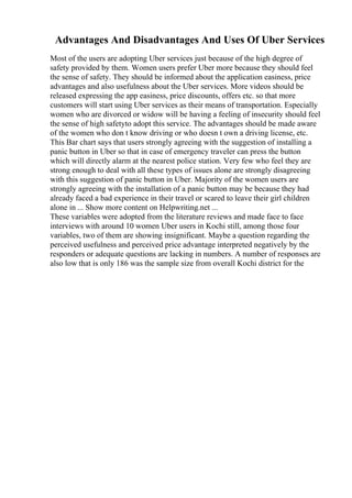 Advantages And Disadvantages And Uses Of Uber Services
Most of the users are adopting Uber services just because of the high degree of
safety provided by them. Women users prefer Uber more because they should feel
the sense of safety. They should be informed about the application easiness, price
advantages and also usefulness about the Uber services. More videos should be
released expressing the app easiness, price discounts, offers etc. so that more
customers will start using Uber services as their means of transportation. Especially
women who are divorced or widow will be having a feeling of insecurity should feel
the sense of high safetyto adopt this service. The advantages should be made aware
of the women who don t know driving or who doesn t own a driving license, etc.
This Bar chart says that users strongly agreeing with the suggestion of installing a
panic button in Uber so that in case of emergency traveler can press the button
which will directly alarm at the nearest police station. Very few who feel they are
strong enough to deal with all these types of issues alone are strongly disagreeing
with this suggestion of panic button in Uber. Majority of the women users are
strongly agreeing with the installation of a panic button may be because they had
already faced a bad experience in their travel or scared to leave their girl children
alone in ... Show more content on Helpwriting.net ...
These variables were adopted from the literature reviews and made face to face
interviews with around 10 women Uber users in Kochi still, among those four
variables, two of them are showing insignificant. Maybe a question regarding the
perceived usefulness and perceived price advantage interpreted negatively by the
responders or adequate questions are lacking in numbers. A number of responses are
also low that is only 186 was the sample size from overall Kochi district for the
 