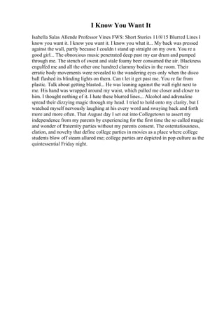 I Know You Want It
Isabella Salas Allende Professor Vines FWS: Short Stories 11/8/15 Blurred Lines I
know you want it. I know you want it. I know you what it... My back was pressed
against the wall, partly because I couldn t stand up straight on my own. You re a
good girl... The obnoxious music penetrated deep past my ear drum and pumped
through me. The stench of sweat and stale foamy beer consumed the air. Blackness
engulfed me and all the other one hundred clammy bodies in the room. Their
erratic body movements were revealed to the wandering eyes only when the disco
ball flashed its blinding lights on them. Can t let it get past me. You re far from
plastic. Talk about getting blasted... He was leaning against the wall right next to
me. His hand was wrapped around my waist, which pulled me closer and closer to
him. I thought nothing of it. I hate these blurred lines... Alcohol and adrenaline
spread their dizzying magic through my head. I tried to hold onto my clarity, but I
watched myself nervously laughing at his every word and swaying back and forth
more and more often. That August day I set out into Collegetown to assert my
independence from my parents by experiencing for the first time the so called magic
and wonder of fraternity parties without my parents consent. The ostentatiousness,
elation, and novelty that define college parties in movies as a place where college
students blow off steam allured me; college parties are depicted in pop culture as the
quintessential Friday night.
 