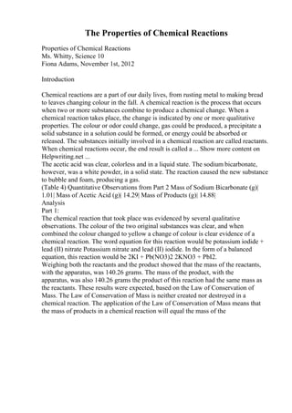 The Properties of Chemical Reactions
Properties of Chemical Reactions
Ms. Whitty, Science 10
Fiona Adams, November 1st, 2012
Introduction
Chemical reactions are a part of our daily lives, from rusting metal to making bread
to leaves changing colour in the fall. A chemical reaction is the process that occurs
when two or more substances combine to produce a chemical change. When a
chemical reaction takes place, the change is indicated by one or more qualitative
properties. The colour or odor could change, gas could be produced, a precipitate a
solid substance in a solution could be formed, or energy could be absorbed or
released. The substances initially involved in a chemical reaction are called reactants.
When chemical reactions occur, the end result is called a ... Show more content on
Helpwriting.net ...
The acetic acid was clear, colorless and in a liquid state. The sodium bicarbonate,
however, was a white powder, in a solid state. The reaction caused the new substance
to bubble and foam, producing a gas.
(Table 4) Quantitative Observations from Part 2 Mass of Sodium Bicarbonate (g)|
1.01| Mass of Acetic Acid (g)| 14.29| Mass of Products (g)| 14.88|
Analysis
Part 1:
The chemical reaction that took place was evidenced by several qualitative
observations. The colour of the two original substances was clear, and when
combined the colour changed to yellow a change of colour is clear evidence of a
chemical reaction. The word equation for this reaction would be potassium iodide +
lead (II) nitrate Potassium nitrate and lead (II) iodide. In the form of a balanced
equation, this reaction would be 2KI + Pb(NO3)2 2KNO3 + PbI2.
Weighing both the reactants and the product showed that the mass of the reactants,
with the apparatus, was 140.26 grams. The mass of the product, with the
apparatus, was also 140.26 grams the product of this reaction had the same mass as
the reactants. These results were expected, based on the Law of Conservation of
Mass. The Law of Conservation of Mass is neither created nor destroyed in a
chemical reaction. The application of the Law of Conservation of Mass means that
the mass of products in a chemical reaction will equal the mass of the
 