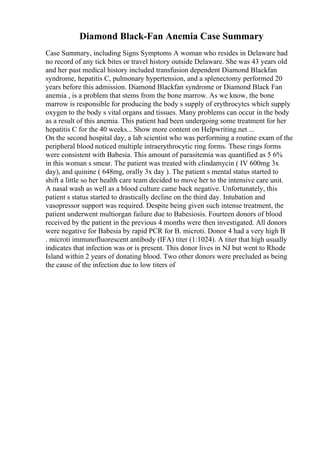 Diamond Black-Fan Anemia Case Summary
Case Summary, including Signs Symptoms A woman who resides in Delaware had
no record of any tick bites or travel history outside Delaware. She was 43 years old
and her past medical history included transfusion dependent Diamond Blackfan
syndrome, hepatitis C, pulmonary hypertension, and a splenectomy performed 20
years before this admission. Diamond Blackfan syndrome or Diamond Black Fan
anemia , is a problem that stems from the bone marrow. As we know, the bone
marrow is responsible for producing the body s supply of erythrocytes which supply
oxygen to the body s vital organs and tissues. Many problems can occur in the body
as a result of this anemia. This patient had been undergoing some treatment for her
hepatitis C for the 40 weeks... Show more content on Helpwriting.net ...
On the second hospital day, a lab scientist who was performing a routine exam of the
peripheral blood noticed multiple intraerythrocytic ring forms. These rings forms
were consistent with Babesia. This amount of parasitemia was quantified as 5 6%
in this woman s smear. The patient was treated with clindamycin ( IV 600mg 3x
day), and quinine ( 648mg, orally 3x day ). The patient s mental status started to
shift a little so her health care team decided to move her to the intensive care unit.
A nasal wash as well as a blood culture came back negative. Unfortunately, this
patient s status started to drastically decline on the third day. Intubation and
vasopressor support was required. Despite being given such intense treatment, the
patient underwent multiorgan failure due to Babesiosis. Fourteen donors of blood
received by the patient in the previous 4 months were then investigated. All donors
were negative for Babesia by rapid PCR for B. microti. Donor 4 had a very high B
. microti immunofluorescent antibody (IFA) titer (1:1024). A titer that high usually
indicates that infection was or is present. This donor lives in NJ but went to Rhode
Island within 2 years of donating blood. Two other donors were precluded as being
the cause of the infection due to low titers of
 