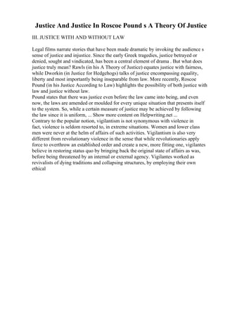 Justice And Justice In Roscoe Pound s A Theory Of Justice
III. JUSTICE WITH AND WITHOUT LAW
Legal films narrate stories that have been made dramatic by invoking the audience s
sense of justice and injustice. Since the early Greek tragedies, justice betrayed or
denied, sought and vindicated, has been a central element of drama . But what does
justice truly mean? Rawls (in his A Theory of Justice) equates justice with fairness,
while Dworkin (in Justice for Hedgehogs) talks of justice encompassing equality,
liberty and most importantly being inseparable from law. More recently, Roscoe
Pound (in his Justice According to Law) highlights the possibility of both justice with
law and justice without law.
Pound states that there was justice even before the law came into being, and even
now, the laws are amended or moulded for every unique situation that presents itself
to the system. So, while a certain measure of justice may be achieved by following
the law since it is uniform, ... Show more content on Helpwriting.net ...
Contrary to the popular notion, vigilantism is not synonymous with violence in
fact, violence is seldom resorted to, in extreme situations. Women and lower class
men were never at the helm of affairs of such activities. Vigilantism is also very
different from revolutionary violence in the sense that while revolutionaries apply
force to overthrow an established order and create a new, more fitting one, vigilantes
believe in restoring status quo by bringing back the original state of affairs as was,
before being threatened by an internal or external agency. Vigilantes worked as
revivalists of dying traditions and collapsing structures, by employing their own
ethical
 
