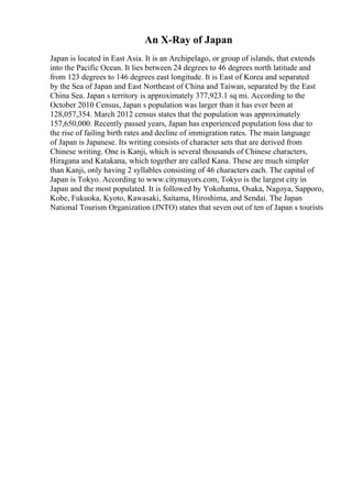 An X-Ray of Japan
Japan is located in East Asia. It is an Archipelago, or group of islands, that extends
into the Pacific Ocean. It lies between 24 degrees to 46 degrees north latitude and
from 123 degrees to 146 degrees east longitude. It is East of Korea and separated
by the Sea of Japan and East Northeast of China and Taiwan, separated by the East
China Sea. Japan s territory is approximately 377,923.1 sq mi. According to the
October 2010 Census, Japan s population was larger than it has ever been at
128,057,354. March 2012 census states that the population was approximately
157,650,000. Recently passed years, Japan has experienced population loss due to
the rise of failing birth rates and decline of immigration rates. The main language
of Japan is Japanese. Its writing consists of character sets that are derived from
Chinese writing. One is Kanji, which is several thousands of Chinese characters,
Hiragana and Katakana, which together are called Kana. These are much simpler
than Kanji, only having 2 syllables consisting of 46 characters each. The capital of
Japan is Tokyo. According to www.citymayors.com, Tokyo is the largest city in
Japan and the most populated. It is followed by Yokohama, Osaka, Nagoya, Sapporo,
Kobe, Fukuoka, Kyoto, Kawasaki, Saitama, Hiroshima, and Sendai. The Japan
National Tourism Organization (JNTO) states that seven out of ten of Japan s tourists
 