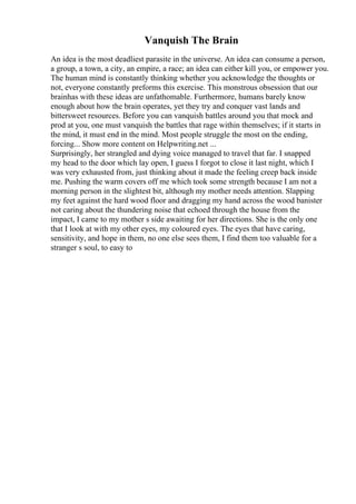 Vanquish The Brain
An idea is the most deadliest parasite in the universe. An idea can consume a person,
a group, a town, a city, an empire, a race; an idea can either kill you, or empower you.
The human mind is constantly thinking whether you acknowledge the thoughts or
not, everyone constantly preforms this exercise. This monstrous obsession that our
brainhas with these ideas are unfathomable. Furthermore, humans barely know
enough about how the brain operates, yet they try and conquer vast lands and
bittersweet resources. Before you can vanquish battles around you that mock and
prod at you, one must vanquish the battles that rage within themselves; if it starts in
the mind, it must end in the mind. Most people struggle the most on the ending,
forcing... Show more content on Helpwriting.net ...
Surprisingly, her strangled and dying voice managed to travel that far. I snapped
my head to the door which lay open, I guess I forgot to close it last night, which I
was very exhausted from, just thinking about it made the feeling creep back inside
me. Pushing the warm covers off me which took some strength because I am not a
morning person in the slightest bit, although my mother needs attention. Slapping
my feet against the hard wood floor and dragging my hand across the wood banister
not caring about the thundering noise that echoed through the house from the
impact, I came to my mother s side awaiting for her directions. She is the only one
that I look at with my other eyes, my coloured eyes. The eyes that have caring,
sensitivity, and hope in them, no one else sees them, I find them too valuable for a
stranger s soul, to easy to
 