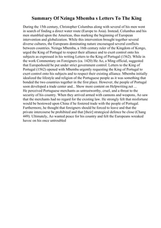 Summary Of Nzinga Mbemba s Letters To The King
During the 15th century, Christopher Columbus along with several of his men went
in search of finding a direct water route (Europe to Asia). Instead, Columbus and his
men stumbled upon the Americas, thus marking the beginning of European
intervention and globalization. While this intervention brought together several
diverse cultures, the Europeans dominating nature encouraged several conflicts
between countries. Nzinga Mbemba, a 16th century ruler of the Kingdom of Kongo,
urged the King of Portugal to respect their alliance and to exert control onto his
subjects as expressed in his writing Letters to the King of Portugal (1562). While in
the work Commentary on Foreigners (ca. 1420) He Ao, a Ming official, suggested
that Europeshould be put under strict government control. Letters to the King of
Portugal (1562) opened with Mbemba urgently requesting the King of Portugal to
exert control onto his subjects and to respect their existing alliance. Mbemba initially
idealized the lifestyle and religion of the Portuguese people as it was something that
bonded the two countries together in the first place. However, the people of Portugal
soon developed a trade center and... Show more content on Helpwriting.net ...
He perceived Portuguese merchants as untrustworthy, cruel, and a threat to the
security of his country. When they arrived armed with cannons and weapons, Ao saw
that the merchants had no regard for the existing law. He strongly felt that misfortune
would be bestowed upon China if he fostered trade with the people of Portugal.
Furthermore, he thought that foreigners should be forced to leave and that the
private intercourse be prohibited and that [their] strategical defence be close (Chang
449). Ultimately, Ao wanted peace for his country and felt the Europeans wreaked
havoc on his once untroubled
 
