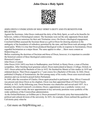 John Owen s Holy Spirit
JOHN OWEN S VINDICATION OF HOLY SPIRIT S DEITY AND ITS BENEFITS FOR
BELIEVERS
Against the Socinians, John Owen vindicated the deity of the Holy Spirit, as well as his benefits for
believers, within a Christological context. The Socinians were not the only opponents Owen dealt
with, but they were notorious for their anti Trinitarian views. On Owen s theological engagement,
Crawford Gribben assessed the Socinian threat as a gift to Owen for drawing attention to the
ambiguity of the boundaries of orthodoxy permitted by the state, and that Owen took advantage of the
moral panic. While it is true that Owen produced theological works in response to Socinianism, Owen
regarded Socinianism as a major threat. The same applies to other ... Show more content on
Helpwriting.net ...
Before examining the doctrines of Socinian and those of Owen, however, it is important to consider
the historical context of these theological controversies.
Historical Context
John Owen s Context
John Owen (1616 1683) was born in Stadhampton, near Oxford, to Henry Owen, a man of Puritan
sympathies. After finishing local grammar school, Owen matriculated at Queen s College, Oxford, in
1631. Owen achieved his Bachelor of Arts in 1632. He finished his Master of Arts studies in 1635 and
ordained deacon. Then Owen engaged in a 7 year course for a Bachelor of Divinity. In 1642, Owen
published A Display of Arminianism, the first among many of his works. Owen soon received much
attention and was invited to preach before Parliament.
In 1649, after the execution of Charles, Owen again preached to parliament. Here, Oliver Cromwell
was present and chose Owen as his chaplain. Owen was then appointed Dean of Christ Church,
Oxford, in 1651. In the following year, Owen became vice chancellor and served until 1657. As a
preacher who joined Cromwell s revolution, Owen s appointment was a symbolic victory over
monarchy. In other words, the new appointments to key university positions were symbolic of the
wider ambitions of the Cromwellian administration.
As the Oxford Reformer, as Gribben put it, Owen promoted Calvinistic piety that transcended the
political and cultural division of the university. In 1651, for example, Owen outlined the qualities of
Calvinistic piety when he
... Get more on HelpWriting.net ...
 