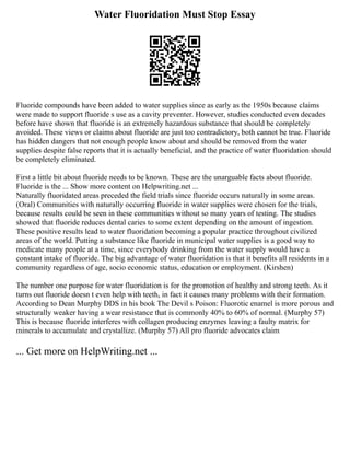 Water Fluoridation Must Stop Essay
Fluoride compounds have been added to water supplies since as early as the 1950s because claims
were made to support fluoride s use as a cavity preventer. However, studies conducted even decades
before have shown that fluoride is an extremely hazardous substance that should be completely
avoided. These views or claims about fluoride are just too contradictory, both cannot be true. Fluoride
has hidden dangers that not enough people know about and should be removed from the water
supplies despite false reports that it is actually beneficial, and the practice of water fluoridation should
be completely eliminated.
First a little bit about fluoride needs to be known. These are the unarguable facts about fluoride.
Fluoride is the ... Show more content on Helpwriting.net ...
Naturally fluoridated areas preceded the field trials since fluoride occurs naturally in some areas.
(Oral) Communities with naturally occurring fluoride in water supplies were chosen for the trials,
because results could be seen in these communities without so many years of testing. The studies
showed that fluoride reduces dental caries to some extent depending on the amount of ingestion.
These positive results lead to water fluoridation becoming a popular practice throughout civilized
areas of the world. Putting a substance like fluoride in municipal water supplies is a good way to
medicate many people at a time, since everybody drinking from the water supply would have a
constant intake of fluoride. The big advantage of water fluoridation is that it benefits all residents in a
community regardless of age, socio economic status, education or employment. (Kirshen)
The number one purpose for water fluoridation is for the promotion of healthy and strong teeth. As it
turns out fluoride doesn t even help with teeth, in fact it causes many problems with their formation.
According to Dean Murphy DDS in his book The Devil s Poison: Fluorotic enamel is more porous and
structurally weaker having a wear resistance that is commonly 40% to 60% of normal. (Murphy 57)
This is because fluoride interferes with collagen producing enzymes leaving a faulty matrix for
minerals to accumulate and crystallize. (Murphy 57) All pro fluoride advocates claim
... Get more on HelpWriting.net ...
 