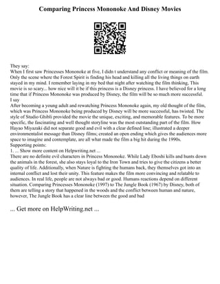 Comparing Princess Mononoke And Disney Movies
They say:
When I first saw Princesses Mononoke at five, I didn t understand any conflict or meaning of the film.
Only the scene where the Forest Spirit is finding his head and killing all the living things on earth
stayed in my mind. I remember laying in my bed that night after watching the film thinking, This
movie is so scary... how nice will it be if this princess is a Disney princess. I have believed for a long
time that if Princess Mononoke was produced by Disney, the film will be so much more successful.
I say
After becoming a young adult and rewatching Princess Mononoke again, my old thought of the film,
which was Princess Mononoke being produced by Disney will be more successful, has twisted. The
style of Studio Ghibli provided the movie the unique, exciting, and memorable features. To be more
specific, the fascinating and well thought storyline was the most outstanding part of the film. How
Hayao Miyazaki did not separate good and evil with a clear defined line; illustrated a deeper
environmentalist message than Disney films; created an open ending which gives the audiences more
space to imagine and contemplate, are all what made the film a big hit during the 1990s.
Supporting points:
1. ... Show more content on Helpwriting.net ...
There are no definite evil characters in Princess Mononoke. While Lady Eboshi kills and hunts down
the animals in the forest, she also stays loyal to the Iron Town and tries to give the citizens a better
quality of life. Additionally, when Nature is fighting the humans back, they themselves got into an
internal conflict and lost their unity. This feature makes the film more convincing and relatable to
audiences. In real life, people are not always bad or good. Humans reactions depend on different
situation. Comparing Princesses Mononoke (1997) to The Jungle Book (1967) by Disney, both of
them are telling a story that happened in the woods and the conflict between human and nature,
however, The Jungle Book has a clear line between the good and bad
... Get more on HelpWriting.net ...
 