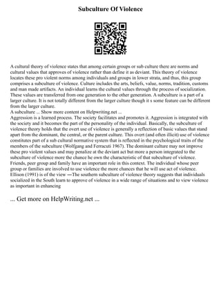 Subculture Of Violence
A cultural theory of violence states that among certain groups or sub culture there are norms and
cultural values that approves of violence rather than define it as deviant. This theory of violence
locates these pro violent norms among individuals and groups in lower strata, and thus, this group
comprises a subculture of violence. Culture includes the arts, beliefs, value, norms, tradition, customs
and man made artifacts. An individual learns the cultural values through the process of socialization.
These values are transferred from one generation to the other generation. A subculture is a part of a
larger culture. It is not totally different from the larger culture though it s some feature can be different
from the larger culture.
A subculture ... Show more content on Helpwriting.net ...
Aggression is a learned process. The society facilitates and promotes it. Aggression is integrated with
the society and it becomes the part of the personality of the individual. Basically, the subculture of
violence theory holds that the overt use of violence is generally a reflection of basic values that stand
apart from the dominant, the central, or the parent culture. This overt (and often illicit) use of violence
constitutes part of a sub cultural normative system that is reflected in the psychological traits of the
members of the subculture (Wolfgang and Ferracuti 1967). The dominant culture may not improve
these pro violent values and may penalize at the deviant act but more a person integrated to the
subculture of violence more the chance he own the characteristic of that subculture of violence.
Friends, peer group and family have an important role in this context. The individual whose peer
group or families are involved to use violence the more chances that he will use act of violence.
Ellison (1991) is of the view ―The southern subculture of violence theory suggests that individuals
socialized in the South learn to approve of violence in a wide range of situations and to view violence
as important in enhancing
... Get more on HelpWriting.net ...
 