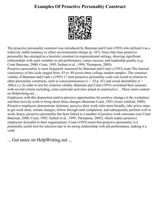 Examples Of Proactive Personality Construct
The proactive personality construct was introduced by Bateman and Crant (1993) who defined it as a
relatively stable tendency to effect environmental change (p. 107). Since that time proactive
personality has emerged as a heuristic construct in organizational settings, showing significant
relationships with such variables as job performance, career success, and leadership quality (e.g.,
Crant Bateman, 2000; Crant, 1995; Seibert et al., 1999; Thompson, 2005).
Proactive personality is most frequently measured by Bateman and Crant s (1993) scale.The internal
consistency of this scale ranged from .83 to .89 across three college student samples. The construct
validity of Bateman and Crant s (1993) 17 item proactive personality scale was tested in relation to
other personality constructs, such as conscientiousness (r = .43,p .01) and social desirability (r =
.004,n.s.). In order to test for criterion validity, Bateman and Crant (1993) correlated their measure
with several criteria including, extra curricular activities aimed at constructive ... Show more content
on Helpwriting.net ...
Employees with this disposition tend to perceive opportunities for positive changes in the workplace
and then actively work to bring about these changes (Bateman Crant, 1993; Grant Ashford, 2008).
Proactive employees demonstrate initiation, perceive their work roles more broadly, take active steps
to get work done, initiate changes, follow through until completion, and subsequently perform well at
work; hence, proactive personality has been linked to a number of positive work outcomes (see Crant
Bateman, 2000; Crant, 1995; Seibert et al., 1999; Thompson, 2005), which makes proactive
employees desirable to their organizations. Crant (1995) noted that proactive personality is a
potentially useful tool for selection due to its strong relationship with job performance, making it a
valid
... Get more on HelpWriting.net ...
 