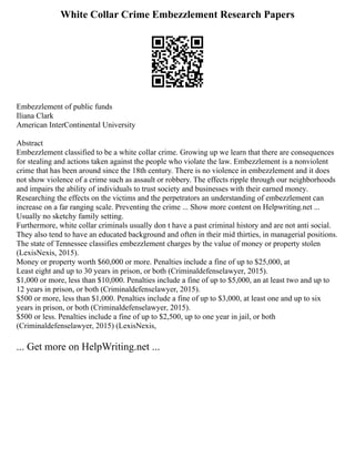 White Collar Crime Embezzlement Research Papers
Embezzlement of public funds
Iliana Clark
American InterContinental University
Abstract
Embezzlement classified to be a white collar crime. Growing up we learn that there are consequences
for stealing and actions taken against the people who violate the law. Embezzlement is a nonviolent
crime that has been around since the 18th century. There is no violence in embezzlement and it does
not show violence of a crime such as assault or robbery. The effects ripple through our neighborhoods
and impairs the ability of individuals to trust society and businesses with their earned money.
Researching the effects on the victims and the perpetrators an understanding of embezzlement can
increase on a far ranging scale. Preventing the crime ... Show more content on Helpwriting.net ...
Usually no sketchy family setting.
Furthermore, white collar criminals usually don t have a past criminal history and are not anti social.
They also tend to have an educated background and often in their mid thirties, in managerial positions.
The state of Tennessee classifies embezzlement charges by the value of money or property stolen
(LexisNexis, 2015).
Money or property worth $60,000 or more. Penalties include a fine of up to $25,000, at
Least eight and up to 30 years in prison, or both (Criminaldefenselawyer, 2015).
$1,000 or more, less than $10,000. Penalties include a fine of up to $5,000, an at least two and up to
12 years in prison, or both (Criminaldefenselawyer, 2015).
$500 or more, less than $1,000. Penalties include a fine of up to $3,000, at least one and up to six
years in prison, or both (Criminaldefenselawyer, 2015).
$500 or less. Penalties include a fine of up to $2,500, up to one year in jail, or both
(Criminaldefenselawyer, 2015) (LexisNexis,
... Get more on HelpWriting.net ...
 
