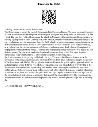 Theodore K. Rabb
Defining Characteristics of the Renaissance
The Renaissance is one of the most defining periods in European history. The most memorable aspects
of the Renaissance were Shakespeare, Michelangelo, the opera, and many more. In Theodore K. Rabb
s book The Last Days of the Renaissance the March to Modernity, Rabb defines the Renaissance as a
flowing liquid period of time. Contrary to Rabb s opinion, other historians think the Renaissance to be
a set era between specific events and dates. In Rabb s book, he points out several major characteristics
that define the Renaissance. Some of these characteristics include Humanist ideas and Reformation,
new esthetic, warfare tactics, governmental changes, and many more. Each of those ideas played a
huge part in defining the time period. The main reason the Renaissance was unique was due to the fact
that the ideas of the past were modernized and made into something better. The ideas from the
Renaissance were what helped to ... Show more content on Helpwriting.net ...
Rabb refers to esthetic frequently in his book. He says, The marked difference that overtook the
appearance of buildings, sculptures, and paintings between 1300 1500 is, for most people, the essence
of the Renaissance (Rabb 34). The people discarded the ideas of the gothic style to approach visual art
and architecture with a different type of style. The same could also be said about everyday life in the
Renaissance. Possessions that high society had become more commonplace within the lower and
middle classes. Schools became more widespread which allowed more Europeans to get an education,
as well as a school that was opened for girls. Rabb also says, Again, it was the deliberate rejection of
the immediate past, and a return to antiquity, that spurred the change (Rabb 34). The Renaissance is
most famous for its art and architecture in present day history. Esthetic played a huge role in defining
the
... Get more on HelpWriting.net ...
 