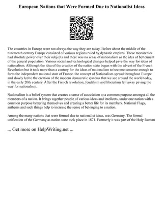 European Nations that Were Formed Due to Nationalist Ideas
The countries in Europe were not always the way they are today. Before about the middle of the
nineteenth century Europe consisted of various regions ruled by dynastic empires. These monarchies
had absolute power over their subjects and there was no sense of nationalism or the idea of betterment
of the general population. Various social and technological changes helped pave the way for ideas of
nationalism. Although the idea of the creation of the nation state began with the advent of the French
Revolution but it took more than a century for the ideas of nationalism to become concrete enough to
form the independent national state of France. the concept of Nationalism spread throughout Europe
and slowly led to the creation of the modern democratic systems that we see around the world today,
in the early 20th century. After the French revolution, feudalism and liberalism fell away paving the
way for nationalism.
Nationalism is a belief system that creates a sense of association to a common purpose amongst all the
members of a nation. It brings together people of various ideas and intellects, under one nation with a
common purpose bettering themselves and creating a better life for its members. National Flags,
anthems and such things help to increase the sense of belonging to a nation.
Among the many nations that were formed due to nationalist ideas, was Germany. The formal
unification of the Germany as nation state took place in 1871. Formerly it was part of the Holy Roman
... Get more on HelpWriting.net ...
 