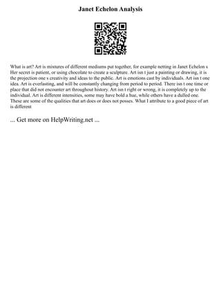 Janet Echelon Analysis
What is art? Art is mixtures of different mediums put together, for example netting in Janet Echelon s
Her secret is patient, or using chocolate to create a sculpture. Art isn t just a painting or drawing, it is
the projection one s creativity and ideas to the public. Art is emotions cast by individuals. Art isn t one
idea. Art is everlasting, and will be constantly changing from period to period. There isn t one time or
place that did not encounter art throughout history. Art isn t right or wrong, it is completely up to the
individual. Art is different intensities, some may have bold a hue, while others have a dulled one.
These are some of the qualities that art does or does not posses. What I attribute to a good piece of art
is different
... Get more on HelpWriting.net ...
 