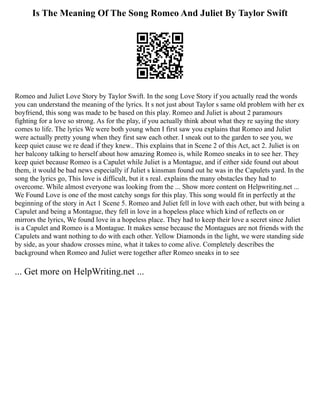 Is The Meaning Of The Song Romeo And Juliet By Taylor Swift
Romeo and Juliet Love Story by Taylor Swift. In the song Love Story if you actually read the words
you can understand the meaning of the lyrics. It s not just about Taylor s same old problem with her ex
boyfriend, this song was made to be based on this play. Romeo and Juliet is about 2 paramours
fighting for a love so strong. As for the play, if you actually think about what they re saying the story
comes to life. The lyrics We were both young when I first saw you explains that Romeo and Juliet
were actually pretty young when they first saw each other. I sneak out to the garden to see you, we
keep quiet cause we re dead if they knew.. This explains that in Scene 2 of this Act, act 2. Juliet is on
her balcony talking to herself about how amazing Romeo is, while Romeo sneaks in to see her. They
keep quiet because Romeo is a Capulet while Juliet is a Montague, and if either side found out about
them, it would be bad news especially if Juliet s kinsman found out he was in the Capulets yard. In the
song the lyrics go, This love is difficult, but it s real. explains the many obstacles they had to
overcome. While almost everyone was looking from the ... Show more content on Helpwriting.net ...
We Found Love is one of the most catchy songs for this play. This song would fit in perfectly at the
beginning of the story in Act 1 Scene 5. Romeo and Juliet fell in love with each other, but with being a
Capulet and being a Montague, they fell in love in a hopeless place which kind of reflects on or
mirrors the lyrics, We found love in a hopeless place. They had to keep their love a secret since Juliet
is a Capulet and Romeo is a Montague. It makes sense because the Montagues are not friends with the
Capulets and want nothing to do with each other. Yellow Diamonds in the light, we were standing side
by side, as your shadow crosses mine, what it takes to come alive. Completely describes the
background when Romeo and Juliet were together after Romeo sneaks in to see
... Get more on HelpWriting.net ...
 