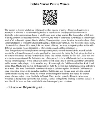 Goblin Market Passive Women
The women in Goblin Market are either portrayed as passive or active . However, Lizzie who is
portrayed as virtuous is not necessarily passive as her character develops and becomes active .
Similarly, in the same manner, Laura is ideally seen as an active woman. But through her selfish acts
of eating the fruit she becomes virtuous. Moreover, the bond of sisterhood is portrayed as the strongest
bond of all in Rossetti s poem, Goblin Market. Throughout this poem, the view the readers have of the
female characters is constantly challenged seeing as both sisters were Like two blossoms on one stem,
Like two flakes of new fall n snow, Like two wands of ivory , but were both portrayed as maids with
different ideologies. Hence the reason ... Show more content on Helpwriting.net ...
Even though there were complications throughout the poem, towards the end of the poem Lizzie is
seen as the self sacrificing angel as she sacrificed her innocence, by eating the fruit; giving the fruit to
her sister which saved her life For there is no friend like a sister . Despite the fact that Lizzie was able
to resist the temptations of the fruit at the start of the poem, Lizzie is still characterised as the stronger
passive female seeing as White and golden Lizzie stood, Like a lily in a flood against the Goblin men
and In a smart, ache, tingle, Lizzie went her way . Even though, the Goblins attacked her: Kick d and
knock d her, Maul d and mock d her Lizzie did not fight the Goblin men but remained stoic and utter d
not a word . The mere fact that she stood there is seen as defiance against the men in Goblin market
since being stoic comes with masculine qualities. But this can also be seen as an uprising against
capitalism and society itself where the women are more superior than the men hence the uneven
power relations in this poem. Similarly, in Maude Clare, another poem by Rossetti, women are
presented as being more superior to men as Nell, Thomas wife gets the final say in the last stanza: I ll
love him till he loves me best , which indicates that unequal power relations
... Get more on HelpWriting.net ...
 