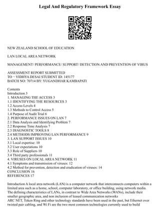 Legal And Regulatory Framework Essay
NEW ZEALAND SCHOOL OF EDUCATION
LAN LOCAL AREA NETWORK
MANAGEMENT/ PERFORMANCE/ SUPPORT/ DETECTION AND PREVENTION OF VIRUS
ASSESSMENT REPORT SUBMITTED
TO ¬ VIDHYA DESAI STUDENT ID: 145177
BATCH NO: 70714 BY: YUGANDHAR KAMBAPATI
Contents
Introduction 3
1. MANAGING THE ACCESS 3
1.1 IDENTIFYING THE RESOURCES 3
1.2 Access Levels 4
1.3 Methods to Control Access 5
1.4 Purpose of Audit Trial 6
2. PERFORMANCE ISSUES ON LAN 7
2.1 Data Analysis and Identifying Problem 7
2.2 Response Time Analysis 7
2.3 DIAGNOSTIC TOOLS 8
2.4 METHODS IMPROVING LAN PERFORMANCE 9
3. LAN SUPPORT ISSUES 10
3.1 Local expertise: 10
3.2 User expectations 10
3.3 Role of Suppliers 10
3.4 Third party professionals 11
4. VIRUSES ON LOCAL AREA NETWORK 11
4.1 Symptoms and transmission of viruses: 12
4.2 Method for prevention, detection and eradication of viruses: 14
CONCLUSION 16
REFERENCES 17
Introduction A local area network (LAN) is a computer network that interconnects computers within a
limited area such as a home, school, computer laboratory, or office building, using network media.
The defining characteristics of LANs, in contrast to Wide Area Networks (WANs), include their
smaller geographic area, and non inclusion of leased communication networks
ARC NET, Token Ring and other technology standards have been used in the past, but Ethernet over
twisted pair cabling, and Wi Fi are the two most common technologies currently used to build
 