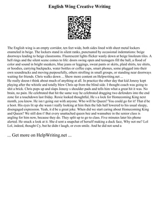English Wing Creative Writing
The English wing is an empty corridor, ten feet wide, both sides lined with sheet metal lockers
enameled in beige. The lockers stand in silent ranks, punctuated by occasional indentations: beige
doorways leading to beige classrooms. Fluorescent lights flicker wanly down at beige linoleum tiles. A
bell rings and the silent scene comes to life: doors swing open and teenagers fill the hall, a flood of
color and sound in bright sneakers, blue jeans or leggings, sweat pants or skirts, plaid shirts, tee shirts,
or hoodies, carrying backpacks, water bottles or coffee cups, smart phones, some plugged into their
own soundtracks and moving purposefully, others strolling in small groups, or standing near doorways
waiting for friends. Chris walks down ... Show more content on Helpwriting.net ...
He really doesn t think about much of anything at all. In practice the other day that kid Jonesy kept
playing after the whistle and totally blew Chris up from the blind side. I thought coach was going to
shit a brick. Chris pops up and slaps Jonesy s shoulder pads and tells him what a great hit it was. No
brain, no pain. He celebrated that hit the same way he celebrated dragging two defenders into the end
zone for a touchdown last friday. Roxie looked thoughtful, He s a lock for Homecoming King next
month, you know. He isn t going out with anyone. Who will be Queen? You could go for it! That d be
a hoot. His eyes lit up she wasn t really looking at him then the lids half lowered to his usual sleepy,
disengaged expression. Yeah, it d be a great joke. When did we start caring about Homecoming King
and Queen? We still don t! But every unattached queen bee and wannabee in the senior class is
angling for him now, because they do. They split up to go to class. Five minutes later his phone
alerted. He snuck a look at it. She d sent a snapchat of herself making a duck face, Why not me? Lol
Lol, indeed, thought Cy, but he didn t laugh, or even smile. And he did not send a
... Get more on HelpWriting.net ...
 