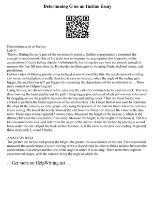 Determining G on an Incline Essay
Determining g on an Incline
Lab #1
Theory: During the early part of the seventeenth century, Galileo experimentally examined the
concept of acceleration. One of his goals was to measure the acceleration due to gravity, or the
acceleration of freely falling objects. Unfortunately, his timing devices were not precise enough to
measure the free fall time directly. He decided to dilute gravity by using fluids, inclined planes, and
pendulums.
Galileo s idea of diluting gravity using inclined planes worked like this: the acceleration of a rolling
cart on an inclined plane is small, therefore is easy to measure; when the angle of the incline gets
bigger, the acceleration will get bigger; by measuring the dependence of the acceleration on ... Show
more content on Helpwriting.net ...
Using Vernier, we clicked collect while releasing the cart after motion detector starts to click. This was
done moving the hand quickly out the path. Using logger pro, indicated which portion was to be used
by dragging across the graph to indicate the starting and ending times. Then the linear button was
clicked to perform the linear regression of the selected data. The Linear Button was used to determine
the slope of the velocity vs. time graph, only using the portion of the data for times when the cart was
freely rolling. We found the acceleration of the cart from the fitted line. Record the value in the data
table. These steps where repeated 5 mores times. Measured the length of the incline, x which is the
distance between the two points of the ramp. Measure the height, h, the height of the book(s). The last
two measurements was used determine the angle of the incline. Raise the incline by placing a second
book under the end. Adjust the book so that distance, x, is the same as the previous reading. Repeated
these steps with 3, 4 and 5 books.
ANALYSIS DATA
The greater the incline and greater the height, the greater the acceleration of the cart. This experiment
measured the acceleration of a cart moving down a sloped track in order to find a relation between the
acceleration of an object and the sine of the angle at which it is moving. There were three separate
experimental stages, with the variable being the angle at which the
... Get more on HelpWriting.net ...
 