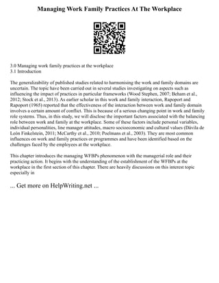 Managing Work Family Practices At The Workplace
3.0 Managing work family practices at the workplace
3.1 Introduction
The generalizability of published studies related to harmonising the work and family domains are
uncertain. The topic have been carried out in several studies investigating on aspects such as
influencing the impact of practices in particular frameworks (Wood Stephen, 2007; Beham et al.,
2012; Stock et al., 2013). As earlier scholar in this work and family interaction, Rapoport and
Rapoport (1965) reported that the effectiveness of the interaction between work and family domain
involves a certain amount of conflict. This is because of a serious changing point in work and family
role systems. Thus, in this study, we will disclose the important factors associated with the balancing
role between work and family at the workplace. Some of these factors include personal variables,
individual personalities, line manager attitudes, macro socioeconomic and cultural values (Dávila de
León Finkelstein, 2011; McCarthy et al., 2010; Poelmans et al., 2003). They are most common
influences on work and family practices or programmes and have been identified based on the
challenges faced by the employees at the workplace.
This chapter introduces the managing WFBPs phenomenon with the managerial role and their
practicing action. It begins with the understanding of the establishment of the WFBPs at the
workplace in the first section of this chapter. There are heavily discussions on this interest topic
especially in
... Get more on HelpWriting.net ...
 