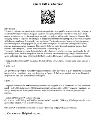 Career Path of a Surgeon
Introduction
The career path as a surgeon is a physician who specialises in a specific treatment of injury, disease, or
deformity through operations. Surgeon s correct physical deformities, repair bone and tissue after
certain impairment, or perform defensive surgeries on patients with a major disease or disorder. The
changing nature of surgeons has changed in expeditious manner during the past 20 30 years and yet is
still planning to change dramatically over the future. The job demands of a surgeon keep increasing
due to having such a large population, as the population grows the demands of surgeons will only
increase as the population increases. There are 32 different major types of surgeons some of them
include: Brain Surgeon, ... Show more content on Helpwriting.net ...
The surgery industry is a male dominated and a lot of employers believe women can t handle the job
due to high stress level in comparison to what males can. Women are trying to fight this ridiculous
sexist and make it an equal opportunity for both genders. However, it will happen in duration of time.
The results show that in 2006 males had 67.8 of fulltime jobs, whereas women had a small amount of
11.3%
Figure 1.2. |
Job growth is expected to expand throughout the future years especially in 2014 due to the health care
is extended to expand at a rapid rate. Referring to figure 1.2. Below the statistics show the historical
employment rates in a hundred thousand figures.
Figure 1.3.
The graph shows that in 2000 the employment rate for surgeons was at 23,000 and in 2009 increased
rapidly to 64,000. Whereas, in 2011 the rate dropped back down to 56,000. The employment rates are
always a surprise but due to population and more health care needed the rates are guaranteed to
increase.
The role of OHS amp;W in the workplace
Occupation Health Safety and Welfare stands for (OHS amp;W.) OHS amp;W helps protect the safety
and welfare of employees in their workplace.
OHS amp;W in the medical industry includes * Including and providing information,
... Get more on HelpWriting.net ...
 