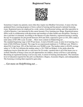 Registered Nurse
Sometimes I inspire my patients; more often they inspire me (Medline University). A nurse who has
graduated from a nursing program or from a school of nursing and has passed a national licensing
exam. Registered nurse are employed in a wide variety of professional setting, and often specialize in
a field of practice. I am interested in this career because I love learning new things. Registered nurses
(RNs) work in collaboration with physicians and members of other health care disciplines. Nursing is
also a job that is in demand. According to the Bureau of Labor Statistics, registered nursing is among
the top 10 occupations for job growth between 2014 and 2024, expected to grow at 16%. RN s make a
total salary of $67,490 a year. In order ... Show more content on Helpwriting.net ...
The standard beginning wage is $25.99 per hours. A total of 66,640 a year, at entry level nursing, its a
total of $44,343(Nurse Journal). The wage for an experienced employee is 71,000 per year. Which is
about $34.14 per hour, 10% of the field earn over 94,000 a year. The median salary is 68,450, average
salary is 72,180. In California the median salary is 101,750(Cost Helper). A few perks about the
employees receive from this job is a sick leave for 26 weeks, vacation time is all of the hours you ve
worked. Benefits of being a nurse are job opportunities are endless, always will have a job opening.
Becoming an registered nursing is not an easy task, it consist of training and education. The minimum
level of education required for this job is an Bachelor s Degree, Associates Degree, and undergraduate.
The licensing or testing thats required to gain entry
... Get more on HelpWriting.net ...
 