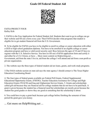 Goals Of Federal Student Aid
FAFSA PROJECT FOUR
Kalley Kirk
I. FAFSA is the Free Application for Federal Student Aid. Students that want to go to college can go
their website and fill out a form every year. Then FAFSA decides what programs that student is
eligible for to get student financial aid from the U.S. Government.
II. To be eligible for FAFSA you have to be eligible to enroll in college or career education with either
a GED or high school graduation diploma. You have to be enrolled in an eligible college or career
education program and have a valid social security card. Boys between the ages of 18 and 25 have to
register with the U.S. Selective Service. You have to fill out a FAFSA application form and certify it
and either be a U.S. Citizen, or have ... Show more content on Helpwriting.net ...
Government, aid from the state I live in, aid from the college I will attend and aid from a non profit or
private organization.
2. The website says the three types of federal student aid are loans, grants, and work study programs.
3.The FASA website section on state aid says the state agency I should contact is The Texas Higher
Education Coordinating Board
4. The four types of federal grants available are Federal Pell Grants, Federal Supplemental
Educational Opportunity Grants, (FSEOG), Teacher Education Assistance for College and High
Education Grants (TEACH) and Iraq and Afghanistan Service Grants. 5. Grants and scholarships
called gift aid because they are financial aid for college students that do not have to be paid back. A
grant is given because the student has a financial need but scholarships are mostly given because the
student has good grades or shows they are good at something that the scholarship is about.
6. You could have to pay a grant back because quit college before finishing the semester of time
period the grant gave you money
... Get more on HelpWriting.net ...
 