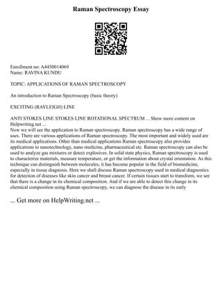 Raman Spectroscopy Essay
Enrollment no: A4450014069
Name: RAVINA KUNDU
TOPIC: APPLICATIONS OF RAMAN SPECTROSCOPY
An introduction to Raman Spectroscopy (basic theory)
EXCITING (RAYLEIGH) LINE
ANTI STOKES LINE STOKES LINE ROTATIONAL SPECTRUM ... Show more content on
Helpwriting.net ...
Now we will see the application to Raman spectroscopy. Raman spectroscopy has a wide range of
uses. There are various applications of Raman spectroscopy. The most important and widely used are
its medical applications. Other than medical applications Raman spectroscopy also provides
applications to nanotechnology, nano medicine, pharmaceutical etc. Raman spectroscopy can also be
used to analyze gas mixtures or detect explosives. In solid state physics, Raman spectroscopy is used
to characterize materials, measure temperature, or get the information about crystal orientation. As this
technique can distinguish between molecules, it has become popular in the field of biomedicine,
especially in tissue diagnosis. Here we shall discuss Raman spectroscopy used in medical diagnostics
for detection of diseases like skin cancer and breast cancer. If certain tissues start to transform, we see
that there is a change in its chemical composition. And if we are able to detect this change in its
chemical composition using Raman spectroscopy, we can diagnose the disease in its early
... Get more on HelpWriting.net ...
 