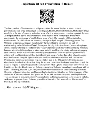 Importance Of Self Preservation In Hamlet
The first principle of human nature is self preservation: the natural instinct to protect oneself
physically and stay away from danger. In the tragedy, Hamlet, Prince of Denmark, Shakespeare brings
new light to the idea of desire to maintain a sense of self,in a deeper more complex aspect of the term.
As the play Hamlet delves into severe moral issues such as death and betrayal, Shakespeare
demonstrates the importance of establishing a sense of self. The character of Ophelia is often
dismissed as a flat, static character. However, through in depth analysis of her struggles and fate,
Ophelia s as despair and tragedy can ultimately be traced back to one source: her lack of
understanding and stability in selfhood. Throughout the play, it is clear that self preservation plays a
critical role in protecting one s identity and values when individuals respond to competing demands;
because when the ability to chose is taken away, an individual loses the clarity and sense of purpose
from selfhood. When individuals lack the ability to defend their ideas and personal preferences to
others, with confidence they will lose their identity and sense of self as they allow others to control
their opinions and thoughts. Ophelia s lack of confidence in herself solidifies both Laertes and
Polonius into occupying a dominant role expected of men in the 16th century. Polonius assures
Ophelia that her obedience is the best thing for her, and creates this illusion of himself as a crutch she
needs to respond to competing demands. Subsequently, when Ophelia finds herself torn between two
loyalties her love for Hamlet, and her father s expectations, Polonius sways her to compliance with his
ideas. I shall obey, my lord. (I, iv, 145 )This complete obedience of her father ultimately eliminates
Ophelia s self preservation that would ensure her best outcome. It is clear her father s requests of her
are not out of love and concern for Ophelia but for his own issues of vanity and securing his status.
This can be seen in misalignments in Polonius claims, and the condescension in his words to Ophelia.
As Laertes prepares to leave, Polonius grants him with advice, This above all: to thine own self be
true. (I, iii, 84). He contradicts
... Get more on HelpWriting.net ...
 
