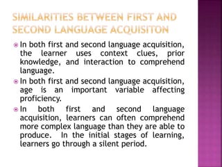  In both first and second language acquisition,
the learner uses context clues, prior
knowledge, and interaction to comprehend
language.
 In both first and second language acquisition,
age is an important variable affecting
proficiency.
 In both first and second language
acquisition, learners can often comprehend
more complex language than they are able to
produce. In the initial stages of learning,
learners go through a silent period.
 