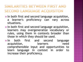  In both first and second language acquisition,
a learner's proficiency can vary across
situations.
 In both first and second language acquisition,
learners may overgeneralize vocabulary or
rules, using them in contexts broader than
those in which they should be used.
 In both first and second language
acquisition, learners need
comprehensible input and opportunities to
learn language in context in order to
increase their proficiency.
 