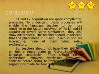 L1 and L2 acquisition are quite complicated
processes. To understand these processes will
enable the language teacher to be more
sensitive to the factors involved. While L1 and L2
acquisition reveal some similarities, they also
show differences. The teacher should understand
that the phenomena in L1 and L2 acquisition are
interacting, none of them being solely
explanatory.
So, teachers should not base their teaching
on just a single claim or factor involved in
language acquisition. They should rather
understand, analyze, synthesize and even
criticize before trying to implement any of the
suggestions made for teaching
 