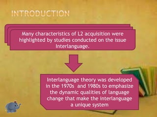 Many characteristics of L2 acquisition were
highlighted by studies conducted on the issue
Interlanguage.
Interlanguage theory was developed
in the 1970s and 1980s to emphasize
the dynamic qualities of language
change that make the interlanguage
a unique system
 