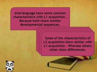 Interlanguage have some common
characteristics with L1 acquisition .
Because both share similiar
developmental sequences.
Some of the characteristics of
L2 acquisition show similar with
L1 acquisition . Whereas others
other show differences.
 