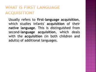 Usually refers to first-language acquisition,
which studies infants' acquisition of their
native language. This is distinguished from
second-language acquisition, which deals
with the acquisition (in both children and
adults) of additional languages.
 