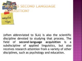(often abbreviated to SLA) is also the scientific
discipline devoted to studying that process. The
field of second-language acquisition is a
subdiscipline of applied linguistics, but also
receives research attention from a variety of other
disciplines, such as psychology and education.
 