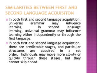  In both first and second language acquisition,
universal grammar may influence
learning. In second language
learning, universal grammar may influence
learning either independently or through the
first language.
 In both first and second language acquisition,
there are predictable stages, and particular
structures are acquired in a set
order. Individuals may move more slowly or
quickly through these stages, but they
cannot skip ahead.
 