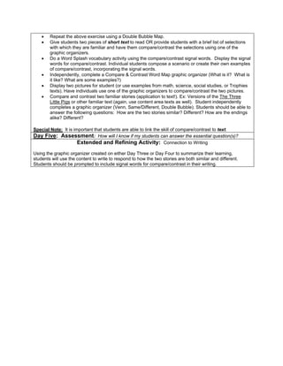 •   Repeat the above exercise using a Double Bubble Map.
    •   Give students two pieces of short text to read OR provide students with a brief list of selections
        with which they are familiar and have them compare/contrast the selections using one of the
        graphic organizers.
    •   Do a Word Splash vocabulary activity using the compare/contrast signal words. Display the signal
        words for compare/contrast. Individual students compose a scenario or create their own examples
        of compare/contrast, incorporating the signal words.
    •   Independently, complete a Compare & Contrast Word Map graphic organizer (What is it? What is
        it like? What are some examples?)
    •   Display two pictures for student (or use examples from math, science, social studies, or Trophies
        texts). Have individuals use one of the graphic organizers to compare/contrast the two pictures.
    •   Compare and contrast two familiar stories (application to text!). Ex: Versions of the The Three
        Little Pigs or other familiar text (again, use content area texts as well). Student independently
        completes a graphic organizer (Venn, Same/Different, Double Bubble). Students should be able to
        answer the following questions: How are the two stories similar? Different? How are the endings
        alike? Different?

Special Note: It is important that students are able to link the skill of compare/contrast to text.
Day Five: Assessment: How will I know if my students can answer the essential question(s)?
                      Extended and Refining Activity: Connection to Writing
Using the graphic organizer created on either Day Three or Day Four to summarize their learning,
students will use the content to write to respond to how the two stories are both similar and different.
Students should be prompted to include signal words for compare/contrast in their writing.
 
