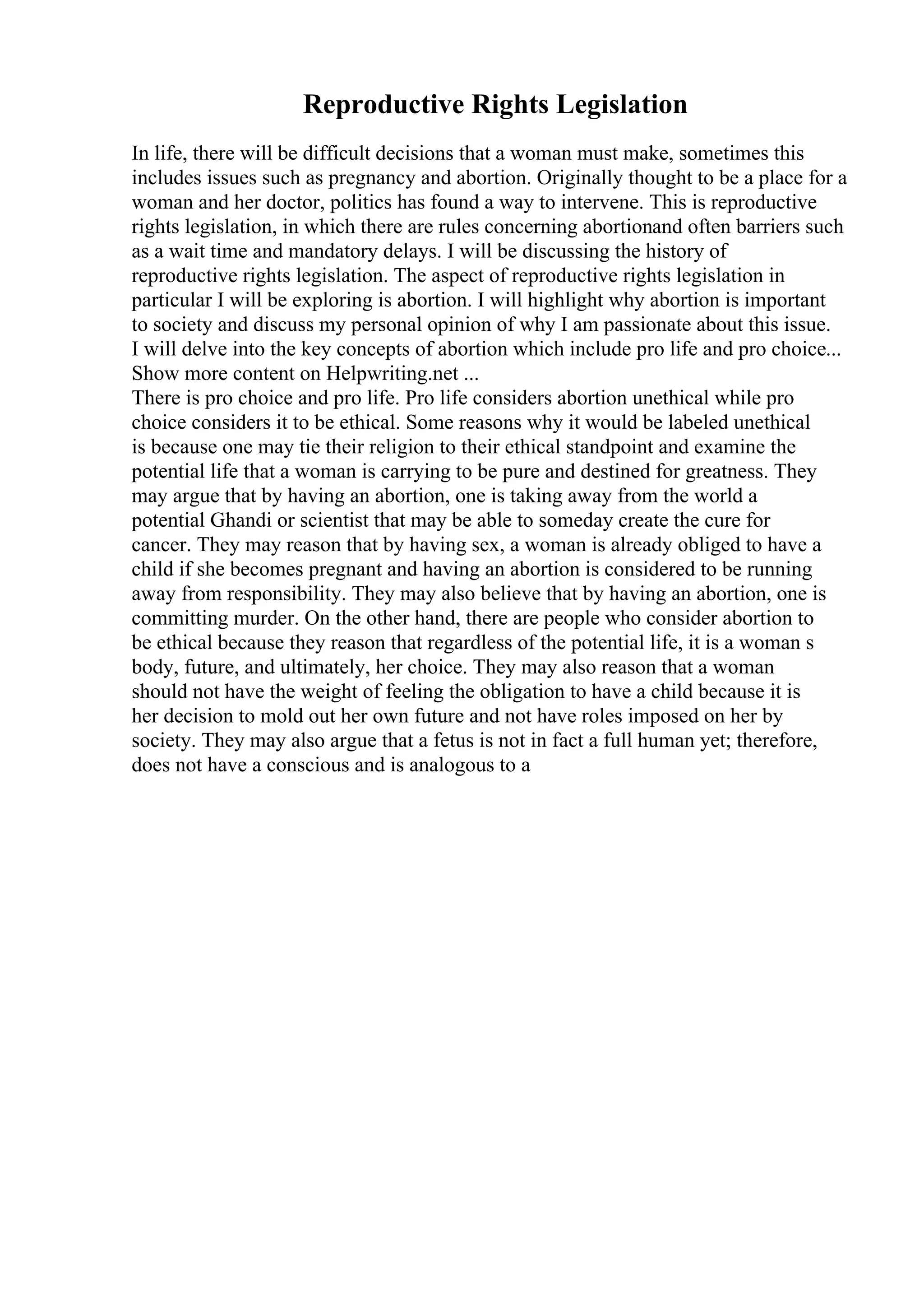 Reproductive Rights Legislation
In life, there will be difficult decisions that a woman must make, sometimes this
includes issues such as pregnancy and abortion. Originally thought to be a place for a
woman and her doctor, politics has found a way to intervene. This is reproductive
rights legislation, in which there are rules concerning abortionand often barriers such
as a wait time and mandatory delays. I will be discussing the history of
reproductive rights legislation. The aspect of reproductive rights legislation in
particular I will be exploring is abortion. I will highlight why abortion is important
to society and discuss my personal opinion of why I am passionate about this issue.
I will delve into the key concepts of abortion which include pro life and pro choice...
Show more content on Helpwriting.net ...
There is pro choice and pro life. Pro life considers abortion unethical while pro
choice considers it to be ethical. Some reasons why it would be labeled unethical
is because one may tie their religion to their ethical standpoint and examine the
potential life that a woman is carrying to be pure and destined for greatness. They
may argue that by having an abortion, one is taking away from the world a
potential Ghandi or scientist that may be able to someday create the cure for
cancer. They may reason that by having sex, a woman is already obliged to have a
child if she becomes pregnant and having an abortion is considered to be running
away from responsibility. They may also believe that by having an abortion, one is
committing murder. On the other hand, there are people who consider abortion to
be ethical because they reason that regardless of the potential life, it is a woman s
body, future, and ultimately, her choice. They may also reason that a woman
should not have the weight of feeling the obligation to have a child because it is
her decision to mold out her own future and not have roles imposed on her by
society. They may also argue that a fetus is not in fact a full human yet; therefore,
does not have a conscious and is analogous to a
 