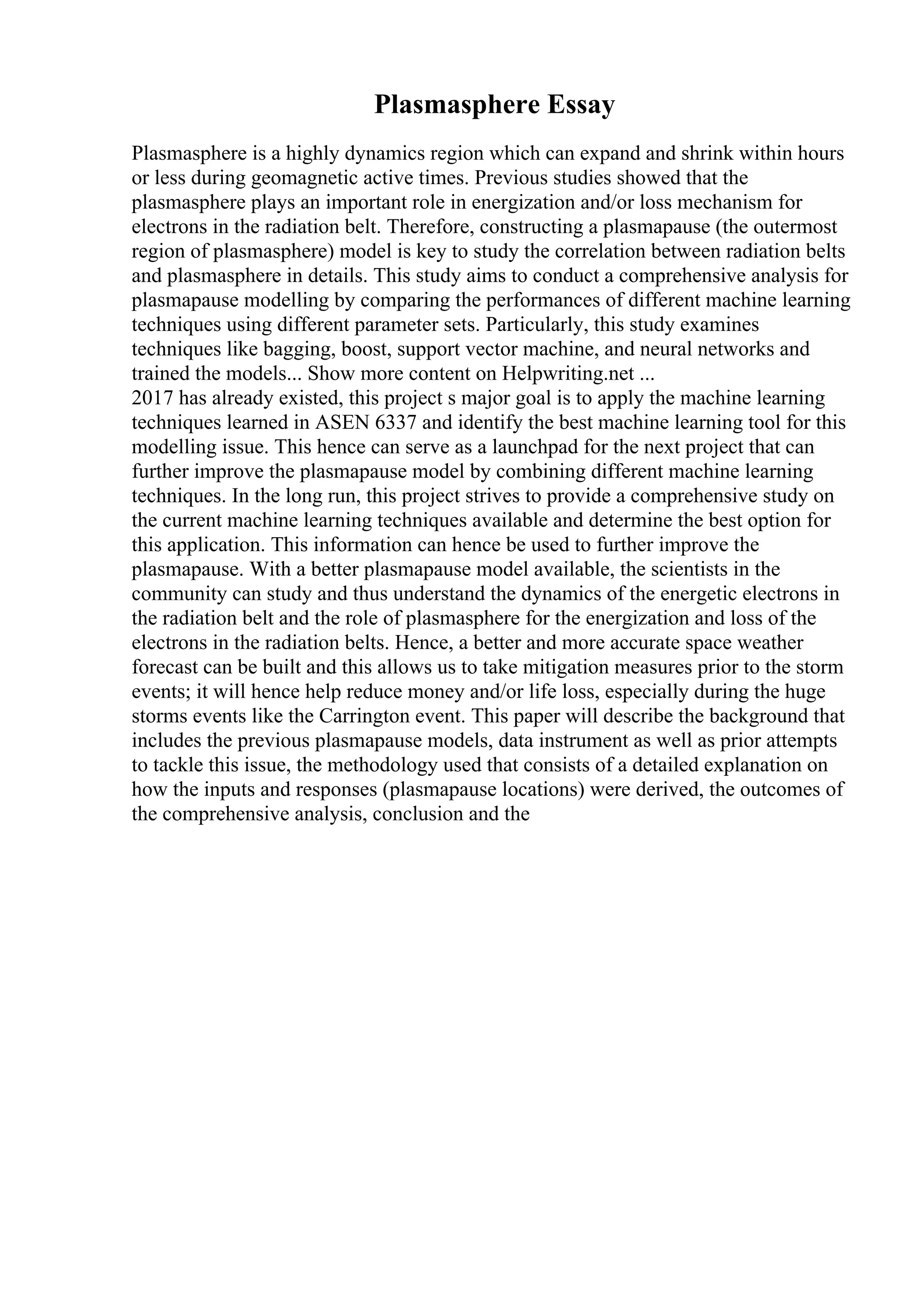 Plasmasphere Essay
Plasmasphere is a highly dynamics region which can expand and shrink within hours
or less during geomagnetic active times. Previous studies showed that the
plasmasphere plays an important role in energization and/or loss mechanism for
electrons in the radiation belt. Therefore, constructing a plasmapause (the outermost
region of plasmasphere) model is key to study the correlation between radiation belts
and plasmasphere in details. This study aims to conduct a comprehensive analysis for
plasmapause modelling by comparing the performances of different machine learning
techniques using different parameter sets. Particularly, this study examines
techniques like bagging, boost, support vector machine, and neural networks and
trained the models... Show more content on Helpwriting.net ...
2017 has already existed, this project s major goal is to apply the machine learning
techniques learned in ASEN 6337 and identify the best machine learning tool for this
modelling issue. This hence can serve as a launchpad for the next project that can
further improve the plasmapause model by combining different machine learning
techniques. In the long run, this project strives to provide a comprehensive study on
the current machine learning techniques available and determine the best option for
this application. This information can hence be used to further improve the
plasmapause. With a better plasmapause model available, the scientists in the
community can study and thus understand the dynamics of the energetic electrons in
the radiation belt and the role of plasmasphere for the energization and loss of the
electrons in the radiation belts. Hence, a better and more accurate space weather
forecast can be built and this allows us to take mitigation measures prior to the storm
events; it will hence help reduce money and/or life loss, especially during the huge
storms events like the Carrington event. This paper will describe the background that
includes the previous plasmapause models, data instrument as well as prior attempts
to tackle this issue, the methodology used that consists of a detailed explanation on
how the inputs and responses (plasmapause locations) were derived, the outcomes of
the comprehensive analysis, conclusion and the
 