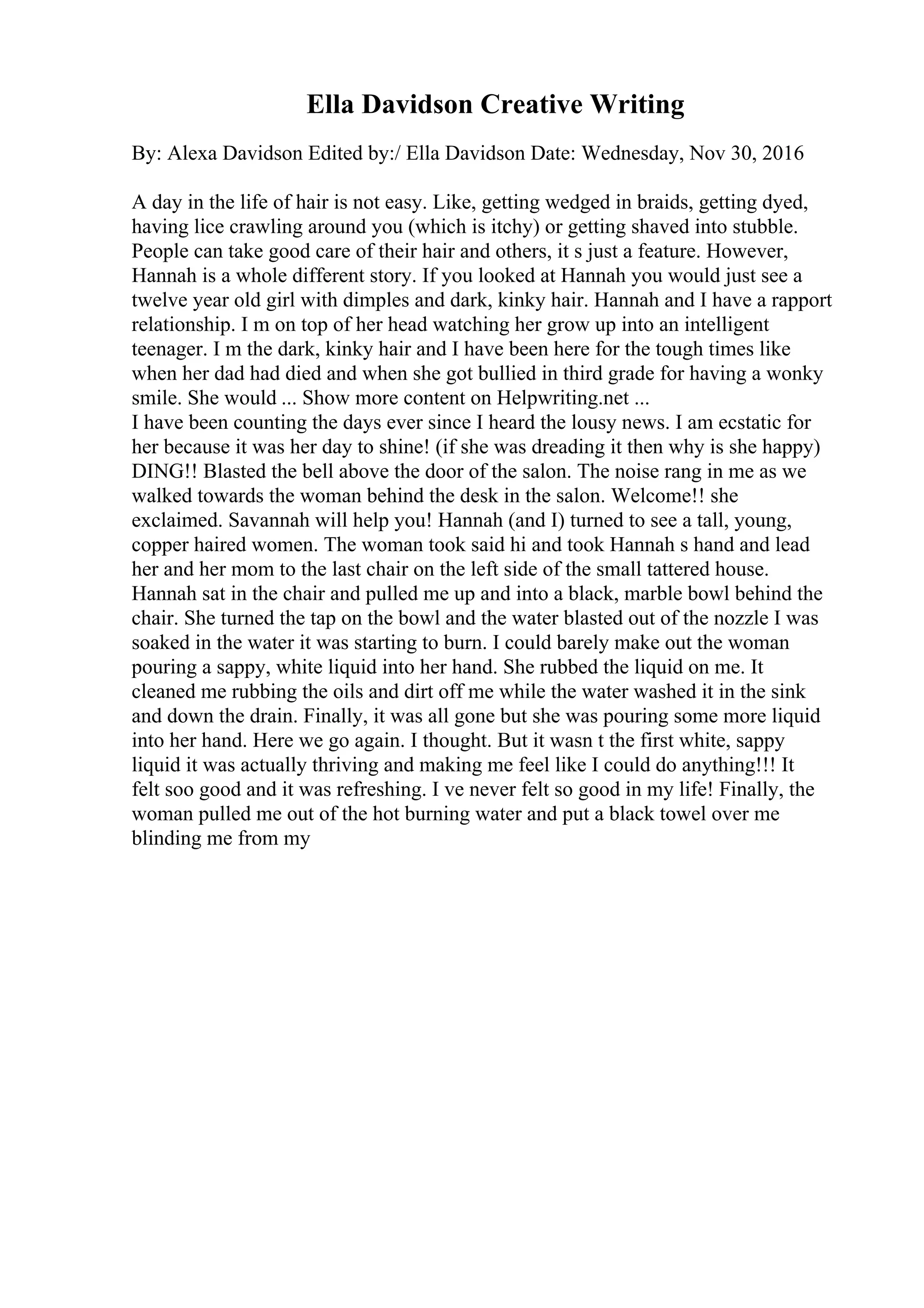 Ella Davidson Creative Writing
By: Alexa Davidson Edited by:/ Ella Davidson Date: Wednesday, Nov 30, 2016
A day in the life of hair is not easy. Like, getting wedged in braids, getting dyed,
having lice crawling around you (which is itchy) or getting shaved into stubble.
People can take good care of their hair and others, it s just a feature. However,
Hannah is a whole different story. If you looked at Hannah you would just see a
twelve year old girl with dimples and dark, kinky hair. Hannah and I have a rapport
relationship. I m on top of her head watching her grow up into an intelligent
teenager. I m the dark, kinky hair and I have been here for the tough times like
when her dad had died and when she got bullied in third grade for having a wonky
smile. She would ... Show more content on Helpwriting.net ...
I have been counting the days ever since I heard the lousy news. I am ecstatic for
her because it was her day to shine! (if she was dreading it then why is she happy)
DING!! Blasted the bell above the door of the salon. The noise rang in me as we
walked towards the woman behind the desk in the salon. Welcome!! she
exclaimed. Savannah will help you! Hannah (and I) turned to see a tall, young,
copper haired women. The woman took said hi and took Hannah s hand and lead
her and her mom to the last chair on the left side of the small tattered house.
Hannah sat in the chair and pulled me up and into a black, marble bowl behind the
chair. She turned the tap on the bowl and the water blasted out of the nozzle I was
soaked in the water it was starting to burn. I could barely make out the woman
pouring a sappy, white liquid into her hand. She rubbed the liquid on me. It
cleaned me rubbing the oils and dirt off me while the water washed it in the sink
and down the drain. Finally, it was all gone but she was pouring some more liquid
into her hand. Here we go again. I thought. But it wasn t the first white, sappy
liquid it was actually thriving and making me feel like I could do anything!!! It
felt soo good and it was refreshing. I ve never felt so good in my life! Finally, the
woman pulled me out of the hot burning water and put a black towel over me
blinding me from my
 