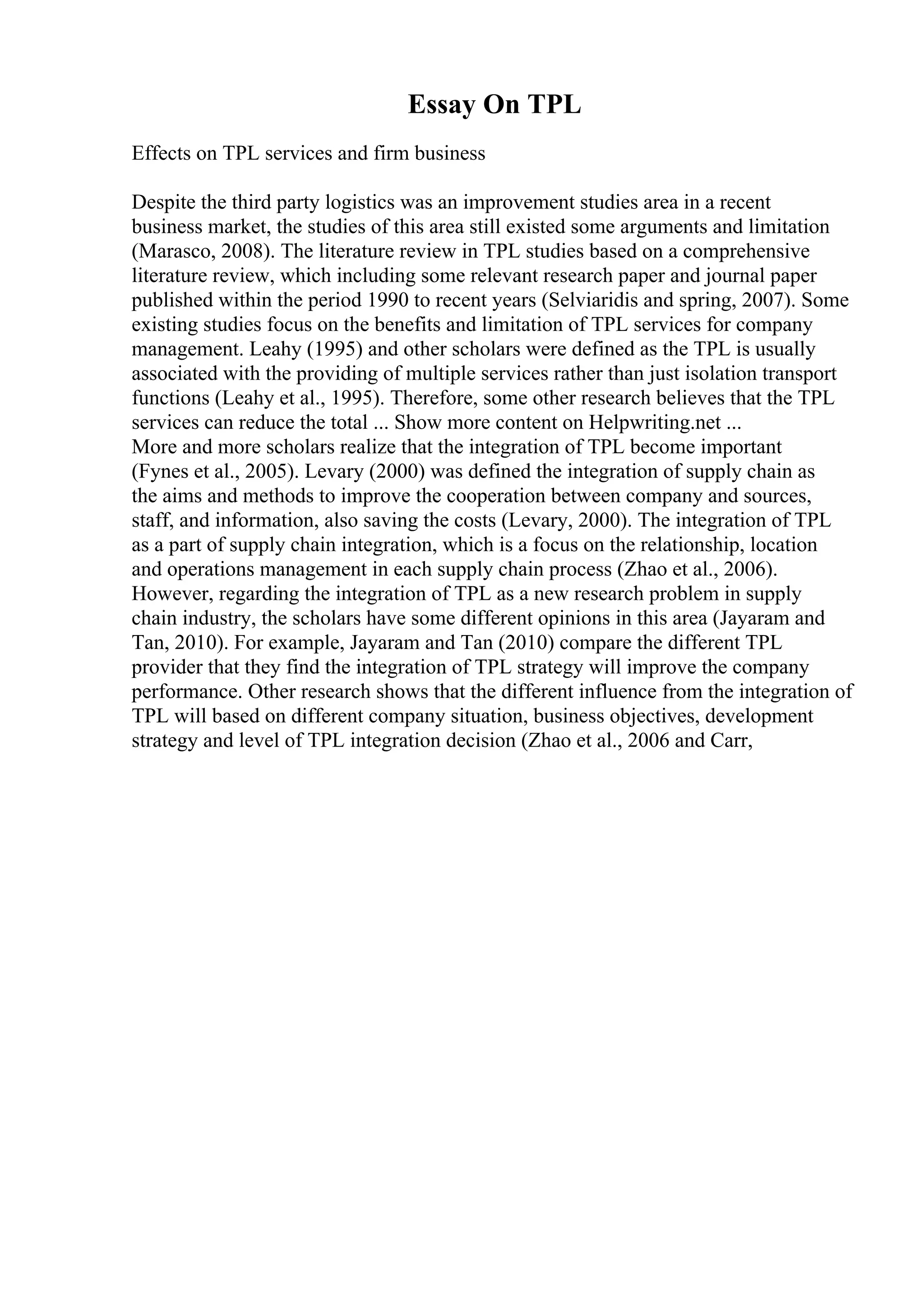Essay On TPL
Effects on TPL services and firm business
Despite the third party logistics was an improvement studies area in a recent
business market, the studies of this area still existed some arguments and limitation
(Marasco, 2008). The literature review in TPL studies based on a comprehensive
literature review, which including some relevant research paper and journal paper
published within the period 1990 to recent years (Selviaridis and spring, 2007). Some
existing studies focus on the benefits and limitation of TPL services for company
management. Leahy (1995) and other scholars were defined as the TPL is usually
associated with the providing of multiple services rather than just isolation transport
functions (Leahy et al., 1995). Therefore, some other research believes that the TPL
services can reduce the total ... Show more content on Helpwriting.net ...
More and more scholars realize that the integration of TPL become important
(Fynes et al., 2005). Levary (2000) was defined the integration of supply chain as
the aims and methods to improve the cooperation between company and sources,
staff, and information, also saving the costs (Levary, 2000). The integration of TPL
as a part of supply chain integration, which is a focus on the relationship, location
and operations management in each supply chain process (Zhao et al., 2006).
However, regarding the integration of TPL as a new research problem in supply
chain industry, the scholars have some different opinions in this area (Jayaram and
Tan, 2010). For example, Jayaram and Tan (2010) compare the different TPL
provider that they find the integration of TPL strategy will improve the company
performance. Other research shows that the different influence from the integration of
TPL will based on different company situation, business objectives, development
strategy and level of TPL integration decision (Zhao et al., 2006 and Carr,
 