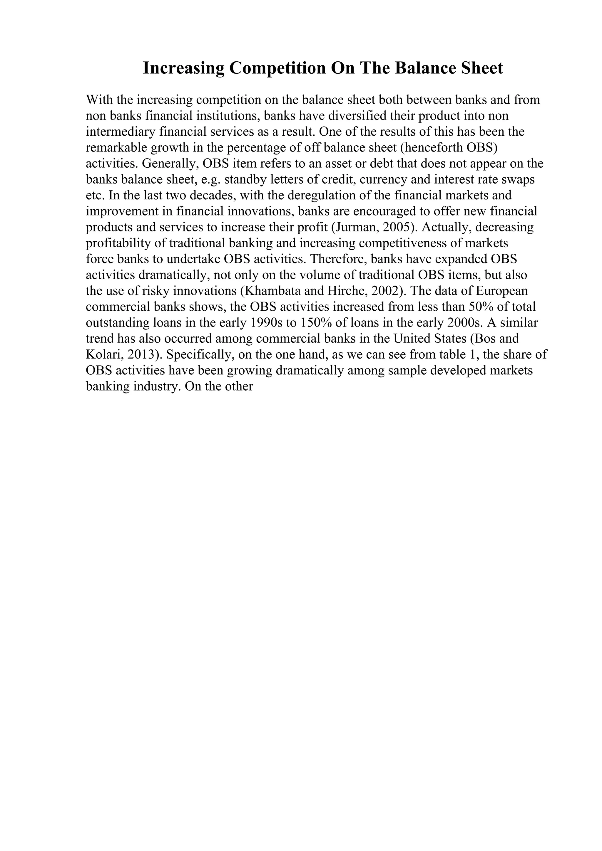 Increasing Competition On The Balance Sheet
With the increasing competition on the balance sheet both between banks and from
non banks financial institutions, banks have diversified their product into non
intermediary financial services as a result. One of the results of this has been the
remarkable growth in the percentage of off balance sheet (henceforth OBS)
activities. Generally, OBS item refers to an asset or debt that does not appear on the
banks balance sheet, e.g. standby letters of credit, currency and interest rate swaps
etc. In the last two decades, with the deregulation of the financial markets and
improvement in financial innovations, banks are encouraged to offer new financial
products and services to increase their profit (Jurman, 2005). Actually, decreasing
profitability of traditional banking and increasing competitiveness of markets
force banks to undertake OBS activities. Therefore, banks have expanded OBS
activities dramatically, not only on the volume of traditional OBS items, but also
the use of risky innovations (Khambata and Hirche, 2002). The data of European
commercial banks shows, the OBS activities increased from less than 50% of total
outstanding loans in the early 1990s to 150% of loans in the early 2000s. A similar
trend has also occurred among commercial banks in the United States (Bos and
Kolari, 2013). Specifically, on the one hand, as we can see from table 1, the share of
OBS activities have been growing dramatically among sample developed markets
banking industry. On the other
 