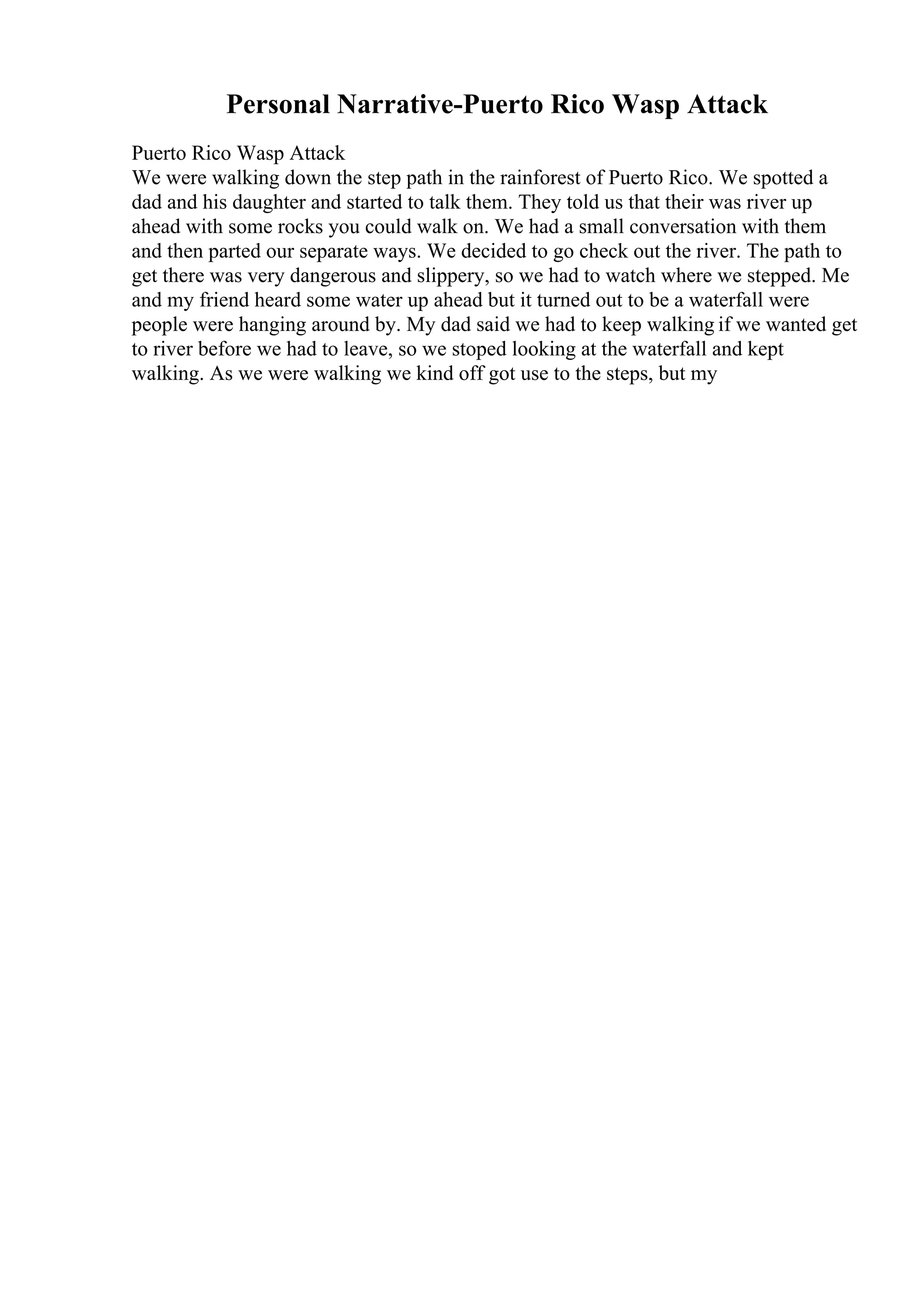 Personal Narrative-Puerto Rico Wasp Attack
Puerto Rico Wasp Attack
We were walking down the step path in the rainforest of Puerto Rico. We spotted a
dad and his daughter and started to talk them. They told us that their was river up
ahead with some rocks you could walk on. We had a small conversation with them
and then parted our separate ways. We decided to go check out the river. The path to
get there was very dangerous and slippery, so we had to watch where we stepped. Me
and my friend heard some water up ahead but it turned out to be a waterfall were
people were hanging around by. My dad said we had to keep walking if we wanted get
to river before we had to leave, so we stoped looking at the waterfall and kept
walking. As we were walking we kind off got use to the steps, but my
 