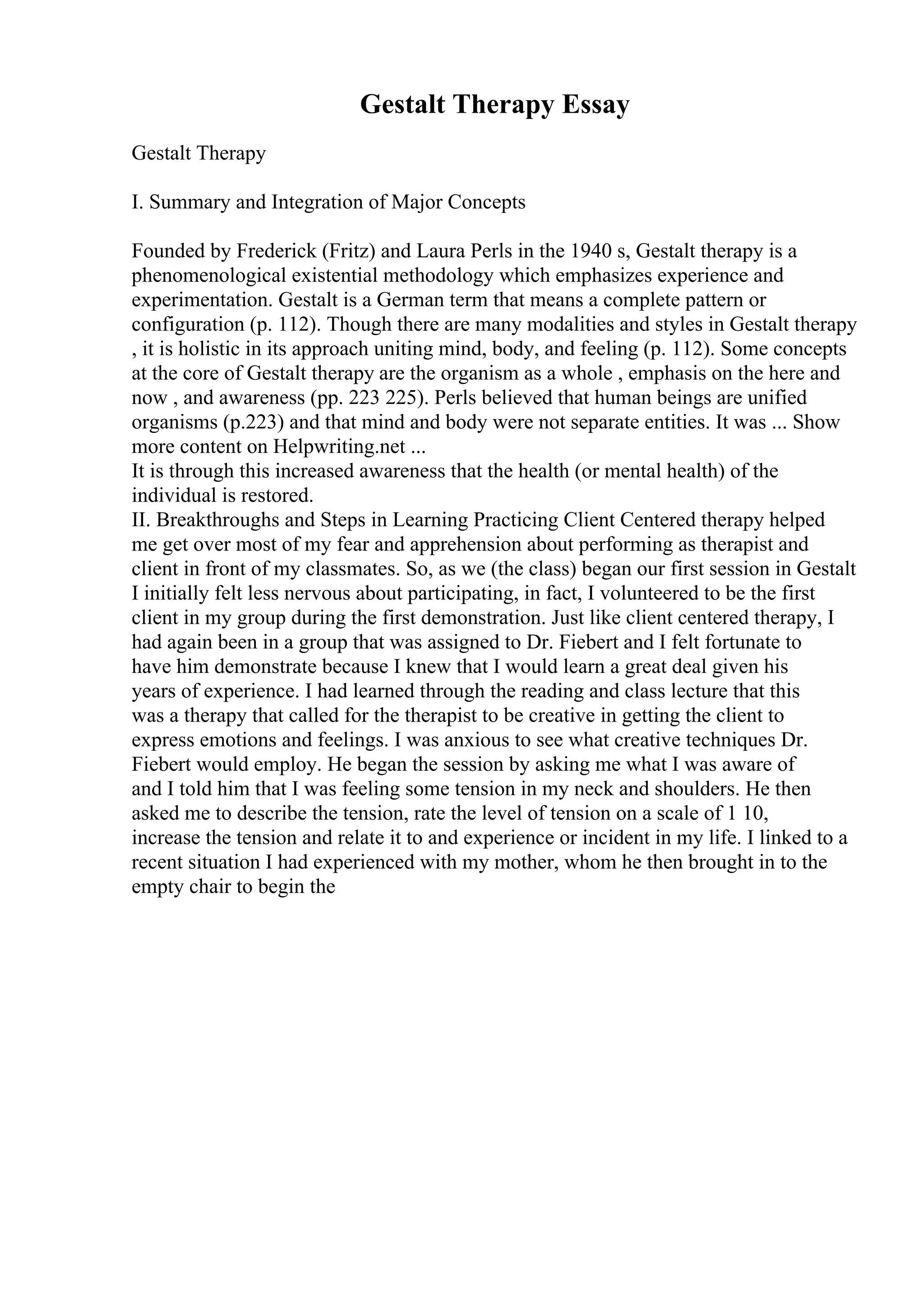 Gestalt Therapy Essay
Gestalt Therapy
I. Summary and Integration of Major Concepts
Founded by Frederick (Fritz) and Laura Perls in the 1940 s, Gestalt therapy is a
phenomenological existential methodology which emphasizes experience and
experimentation. Gestalt is a German term that means a complete pattern or
configuration (p. 112). Though there are many modalities and styles in Gestalt therapy
, it is holistic in its approach uniting mind, body, and feeling (p. 112). Some concepts
at the core of Gestalt therapy are the organism as a whole , emphasis on the here and
now , and awareness (pp. 223 225). Perls believed that human beings are unified
organisms (p.223) and that mind and body were not separate entities. It was ... Show
more content on Helpwriting.net ...
It is through this increased awareness that the health (or mental health) of the
individual is restored.
II. Breakthroughs and Steps in Learning Practicing Client Centered therapy helped
me get over most of my fear and apprehension about performing as therapist and
client in front of my classmates. So, as we (the class) began our first session in Gestalt
I initially felt less nervous about participating, in fact, I volunteered to be the first
client in my group during the first demonstration. Just like client centered therapy, I
had again been in a group that was assigned to Dr. Fiebert and I felt fortunate to
have him demonstrate because I knew that I would learn a great deal given his
years of experience. I had learned through the reading and class lecture that this
was a therapy that called for the therapist to be creative in getting the client to
express emotions and feelings. I was anxious to see what creative techniques Dr.
Fiebert would employ. He began the session by asking me what I was aware of
and I told him that I was feeling some tension in my neck and shoulders. He then
asked me to describe the tension, rate the level of tension on a scale of 1 10,
increase the tension and relate it to and experience or incident in my life. I linked to a
recent situation I had experienced with my mother, whom he then brought in to the
empty chair to begin the
 