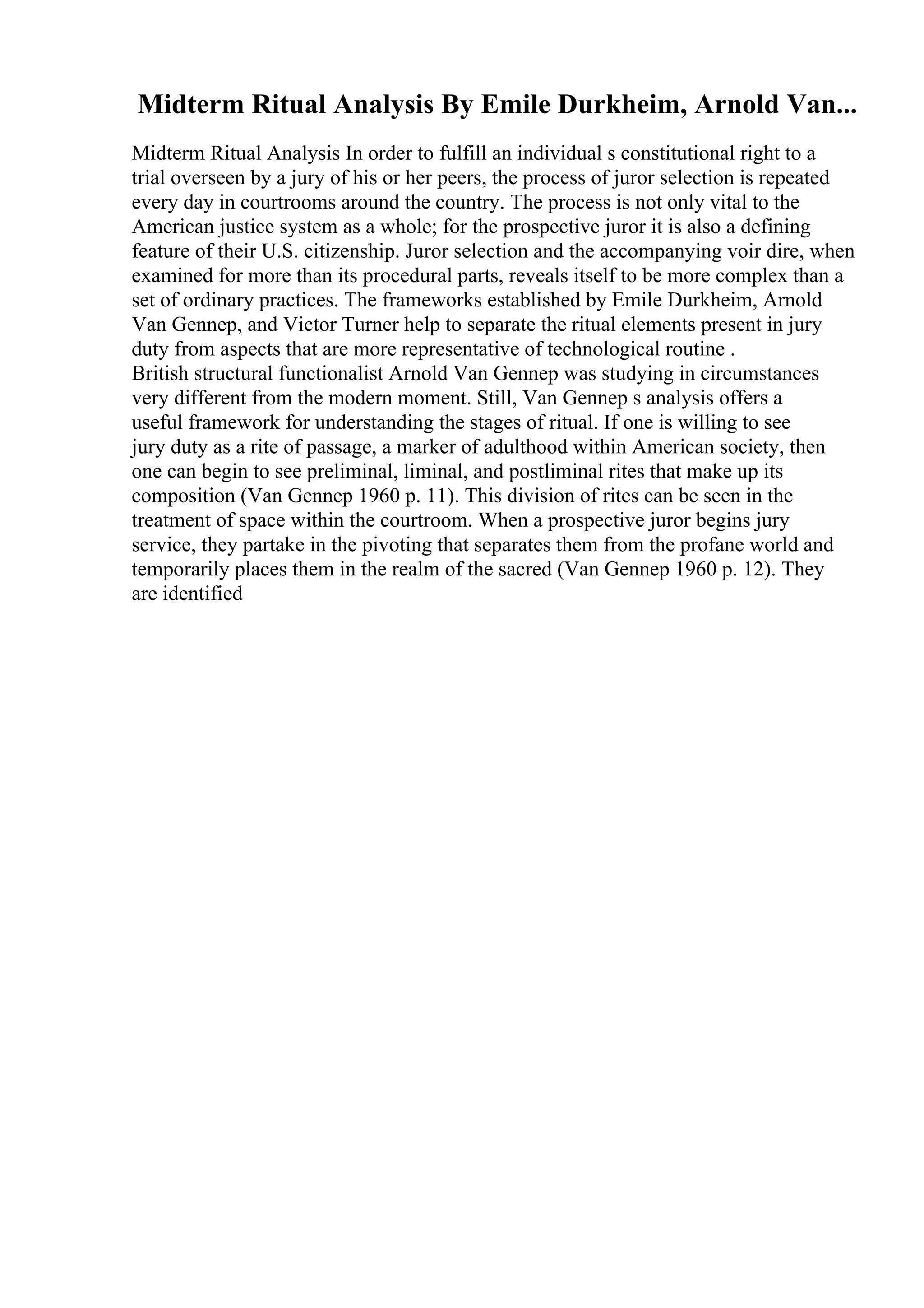 Midterm Ritual Analysis By Emile Durkheim, Arnold Van...
Midterm Ritual Analysis In order to fulfill an individual s constitutional right to a
trial overseen by a jury of his or her peers, the process of juror selection is repeated
every day in courtrooms around the country. The process is not only vital to the
American justice system as a whole; for the prospective juror it is also a defining
feature of their U.S. citizenship. Juror selection and the accompanying voir dire, when
examined for more than its procedural parts, reveals itself to be more complex than a
set of ordinary practices. The frameworks established by Emile Durkheim, Arnold
Van Gennep, and Victor Turner help to separate the ritual elements present in jury
duty from aspects that are more representative of technological routine .
British structural functionalist Arnold Van Gennep was studying in circumstances
very different from the modern moment. Still, Van Gennep s analysis offers a
useful framework for understanding the stages of ritual. If one is willing to see
jury duty as a rite of passage, a marker of adulthood within American society, then
one can begin to see preliminal, liminal, and postliminal rites that make up its
composition (Van Gennep 1960 p. 11). This division of rites can be seen in the
treatment of space within the courtroom. When a prospective juror begins jury
service, they partake in the pivoting that separates them from the profane world and
temporarily places them in the realm of the sacred (Van Gennep 1960 p. 12). They
are identified
 