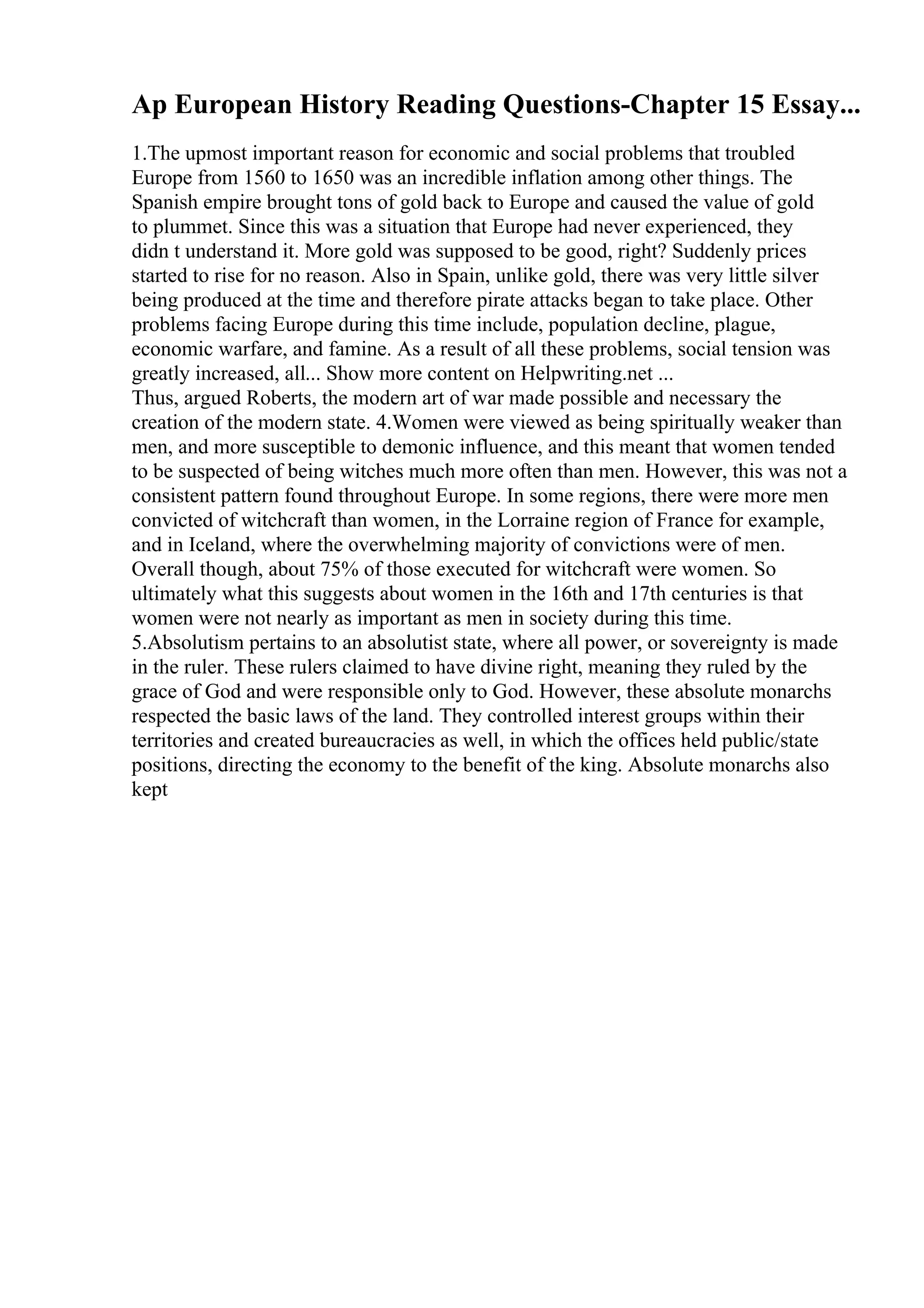 Ap European History Reading Questions-Chapter 15 Essay...
1.The upmost important reason for economic and social problems that troubled
Europe from 1560 to 1650 was an incredible inflation among other things. The
Spanish empire brought tons of gold back to Europe and caused the value of gold
to plummet. Since this was a situation that Europe had never experienced, they
didn t understand it. More gold was supposed to be good, right? Suddenly prices
started to rise for no reason. Also in Spain, unlike gold, there was very little silver
being produced at the time and therefore pirate attacks began to take place. Other
problems facing Europe during this time include, population decline, plague,
economic warfare, and famine. As a result of all these problems, social tension was
greatly increased, all... Show more content on Helpwriting.net ...
Thus, argued Roberts, the modern art of war made possible and necessary the
creation of the modern state. 4.Women were viewed as being spiritually weaker than
men, and more susceptible to demonic influence, and this meant that women tended
to be suspected of being witches much more often than men. However, this was not a
consistent pattern found throughout Europe. In some regions, there were more men
convicted of witchcraft than women, in the Lorraine region of France for example,
and in Iceland, where the overwhelming majority of convictions were of men.
Overall though, about 75% of those executed for witchcraft were women. So
ultimately what this suggests about women in the 16th and 17th centuries is that
women were not nearly as important as men in society during this time.
5.Absolutism pertains to an absolutist state, where all power, or sovereignty is made
in the ruler. These rulers claimed to have divine right, meaning they ruled by the
grace of God and were responsible only to God. However, these absolute monarchs
respected the basic laws of the land. They controlled interest groups within their
territories and created bureaucracies as well, in which the offices held public/state
positions, directing the economy to the benefit of the king. Absolute monarchs also
kept
 